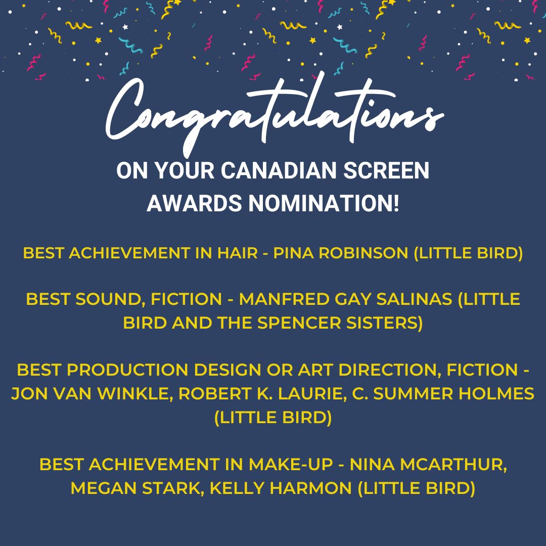 Congratulations on your Canadian Screen Awards Nomination! - Best Achievement in Hair: Pina Robinson (Little Bird) - Best Sound, Fiction - Manfred Gay Salinas (Little Bird and the Spencer Sisters) - Best Production Design or Art Direction, Fiction - Jon Van Winkle, Robert K. Laurie, C. Summer Holmes (Little Bird) - Best Achievement in Make-Up - Nina Mcarthur, Megan Stark, Kelly Harmon (Little Bird)